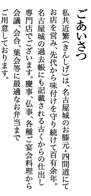 ごあいさつ　私共近繁（きんしげ）は、名古屋城のお膝元・四間道にて、お店を営み、先代から味付けを守り続けて百有余年。専門店でございます。慶事、仏事、各種ご宴会料理から会議、会合、集会等に最適なお弁当までご用意しております。