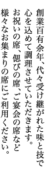 創業百有余年、代々受け継がれた味と技で心を込めて調理させていただきます。お祝いの席、偲びの席、ご宴会の席など様々なお集まりの席にご利用ください。