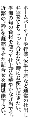 ホームパーティや行楽、お手土産など通常の仕出し弁当だとちょっと合わない時にお使い頂きたい、季節の旬の食材を使って仕上げた華やかな弁当です。近繁の“粋”を凝縮させた詰合せをご堪能ください。